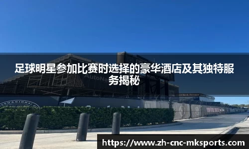 足球明星参加比赛时选择的豪华酒店及其独特服务揭秘